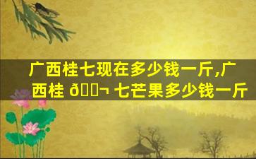 广西桂七现在多少钱一斤,广西桂 🐬 七芒果多少钱一斤